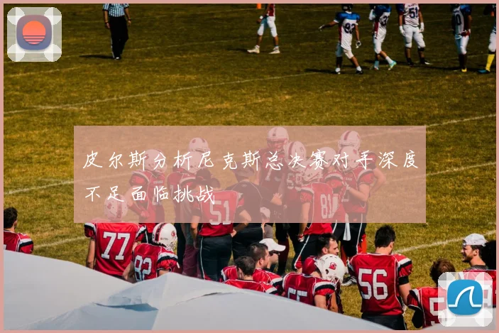 皮尔斯分析尼克斯总决赛对手深度不足面临挑战