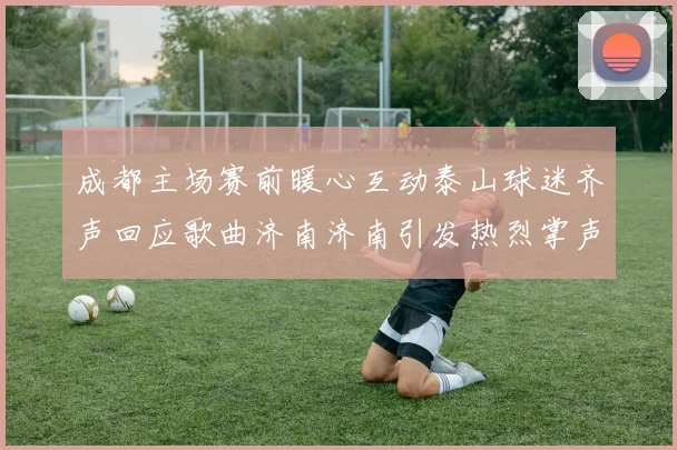 成都主场赛前暖心互动泰山球迷齐声回应歌曲济南济南引发热烈掌声