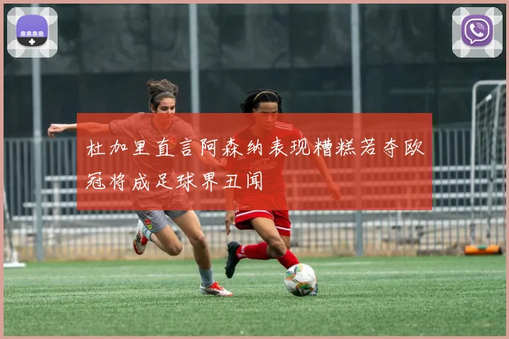 杜加里直言阿森纳表现糟糕若夺欧冠将成足球界丑闻