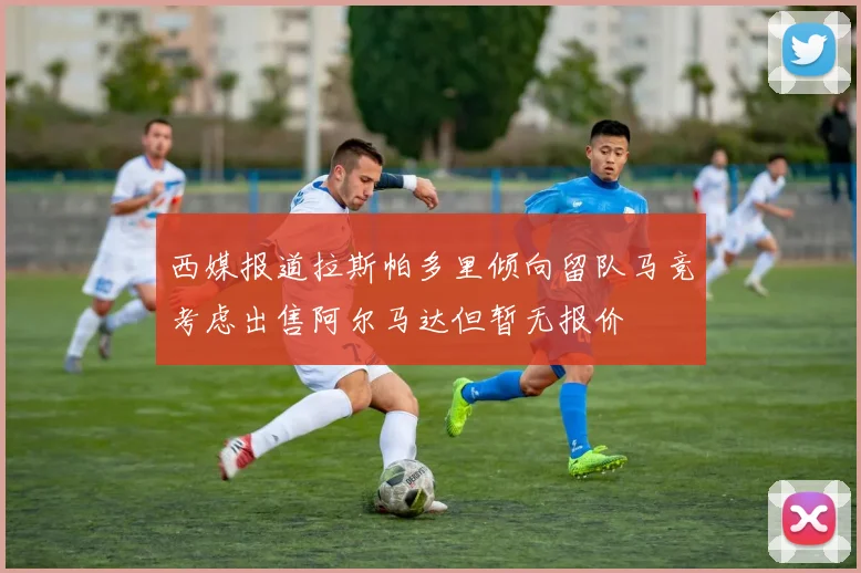 西媒报道拉斯帕多里倾向留队马竞考虑出售阿尔马达但暂无报价