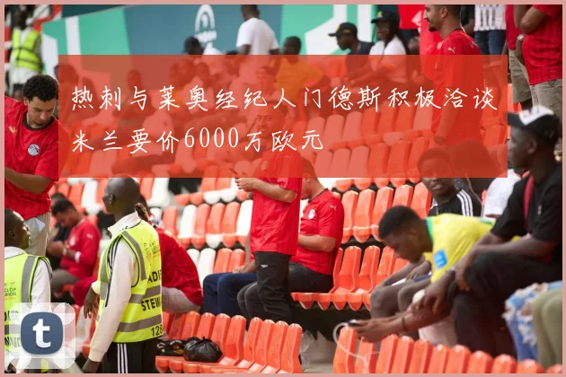 热刺与莱奥经纪人门德斯积极洽谈米兰要价6000万欧元