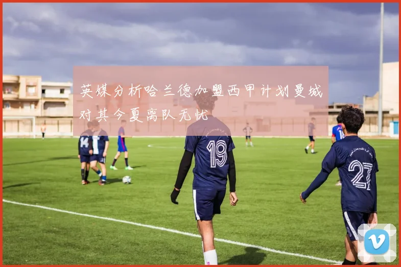 英媒分析哈兰德加盟西甲计划曼城对其今夏离队无忧