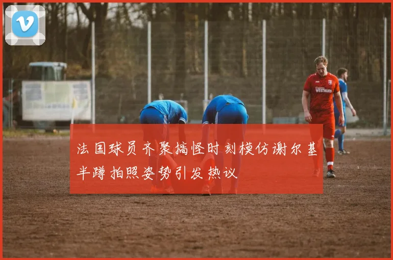 法国球员齐聚搞怪时刻模仿谢尔基半蹲拍照姿势引发热议