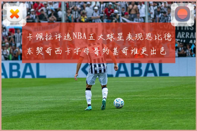 卡佩拉评选NBA五大球星表现恩比德东契奇西卡字母哥约基奇谁更出色