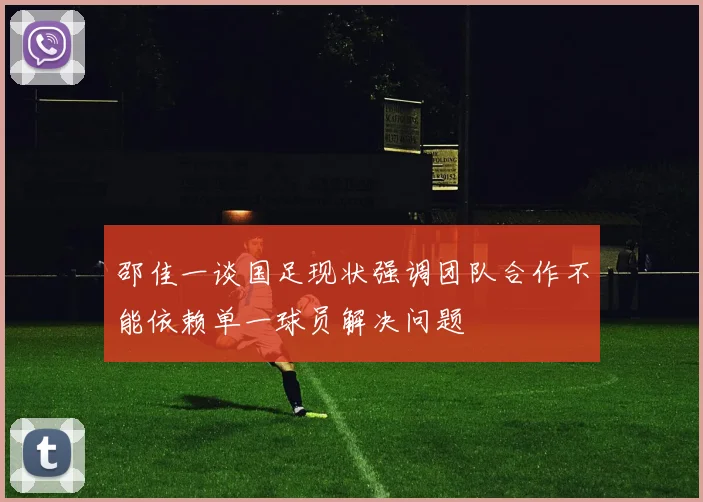 邵佳一谈国足现状强调团队合作不能依赖单一球员解决问题