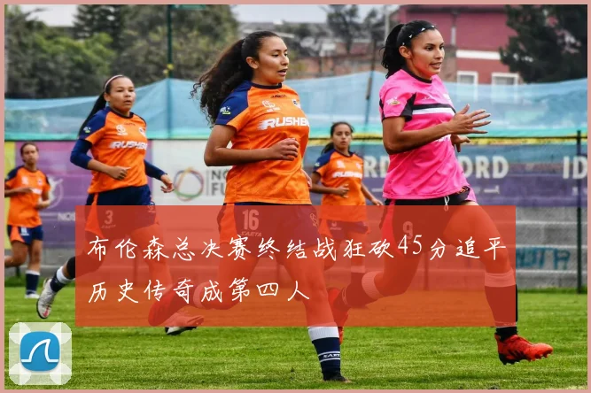 布伦森总决赛终结战狂砍45分追平历史传奇成第四人