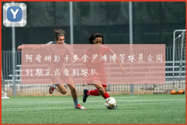 阿奇姆彭卡多索尹鸿博等球员合同到期正式告别球队