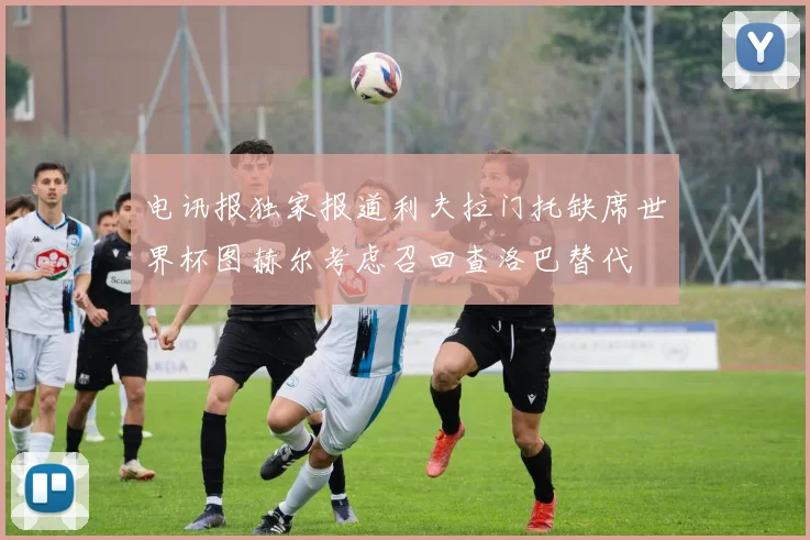 电讯报独家报道利夫拉门托缺席世界杯图赫尔考虑召回查洛巴替代