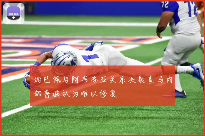姆巴佩与阿韦洛亚关系决裂皇马内部普遍认为难以修复