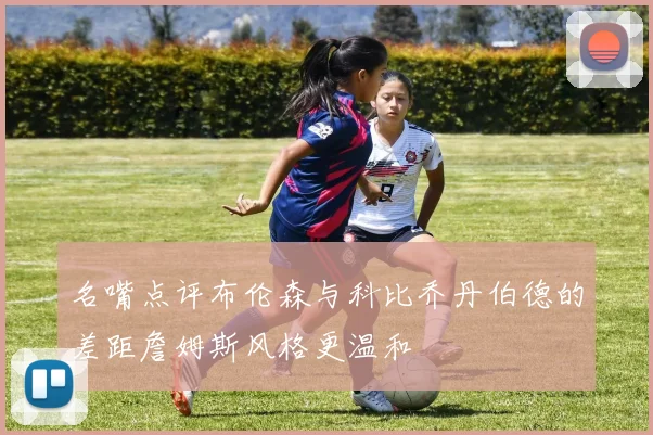 名嘴点评布伦森与科比乔丹伯德的差距詹姆斯风格更温和