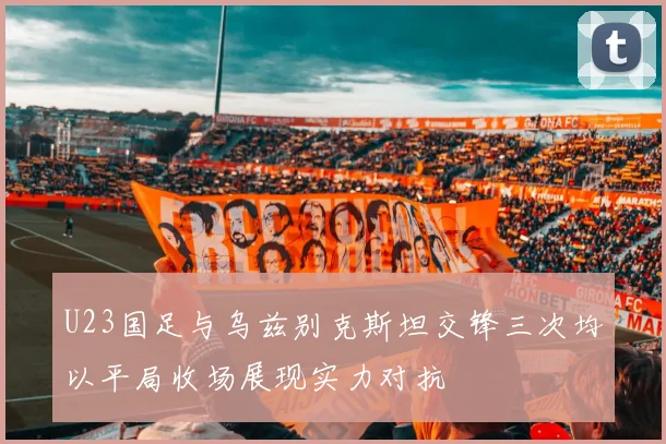 U23国足与乌兹别克斯坦交锋三次均以平局收场展现实力对抗