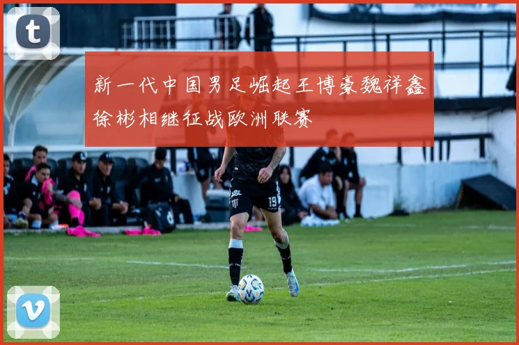 新一代中国男足崛起王博豪魏祥鑫徐彬相继征战欧洲联赛