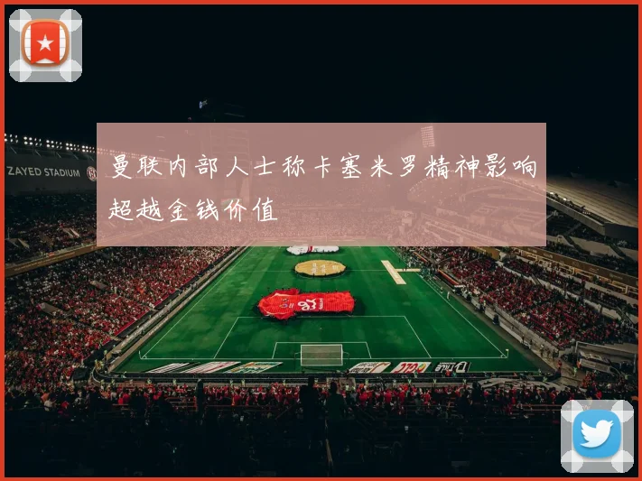 曼联内部人士称卡塞米罗精神影响超越金钱价值